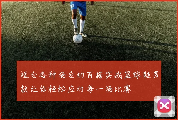 适合各种场合的百搭实战篮球鞋男款让你轻松应对每一场比赛