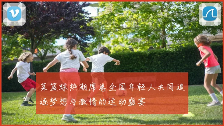 莱篮球热潮席卷全国年轻人共同追逐梦想与激情的运动盛宴