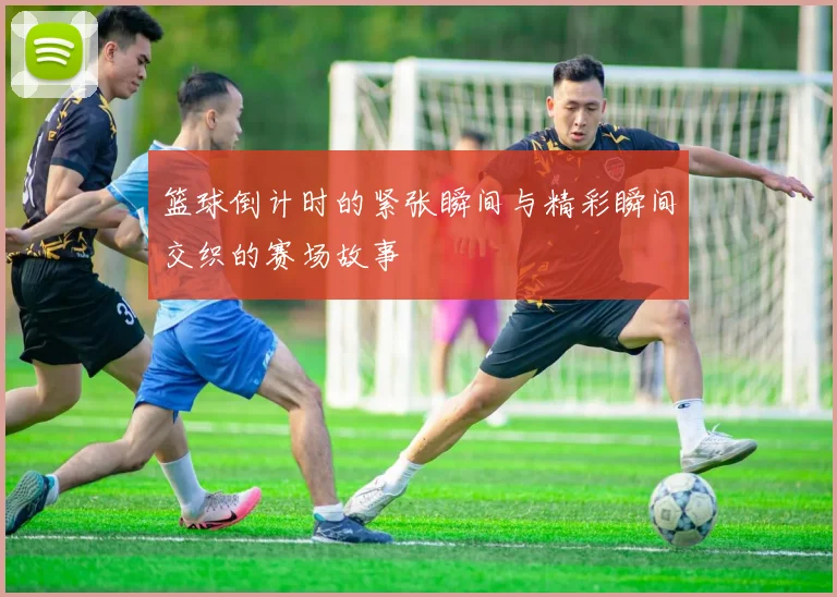 篮球倒计时的紧张瞬间与精彩瞬间交织的赛场故事