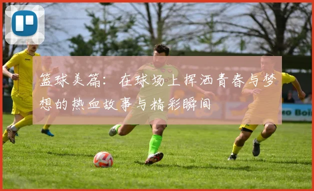 篮球美篇：在球场上挥洒青春与梦想的热血故事与精彩瞬间