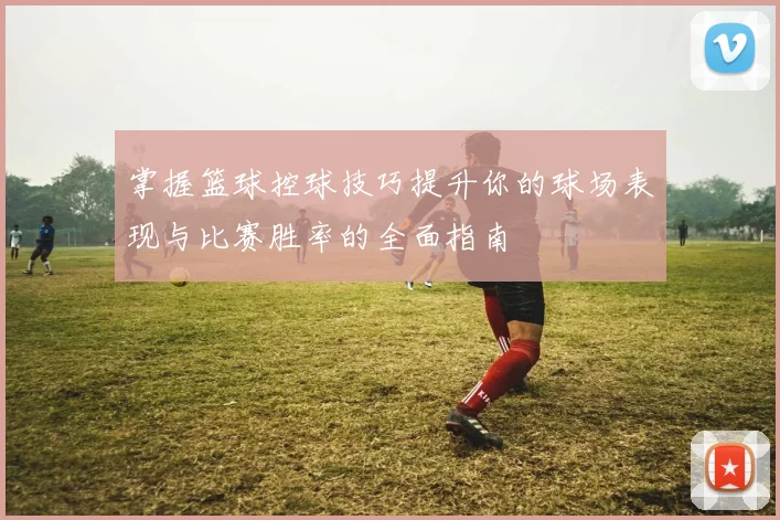 掌握篮球控球技巧提升你的球场表现与比赛胜率的全面指南